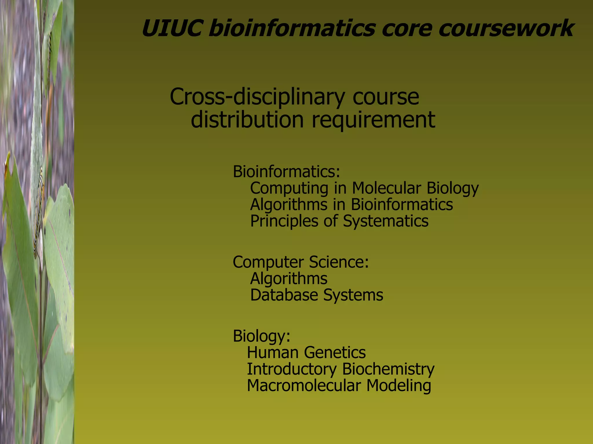 UIUC bioinformatics core coursework Cross-disciplinary course distribution requirement Bioinformatics:  Computing in Molecular Biology Algorithms in Bioinformatics Principles of Systematics Computer Science:  Algorithms Database Systems Biology: Human Genetics Introductory Biochemistry Macromolecular Modeling 