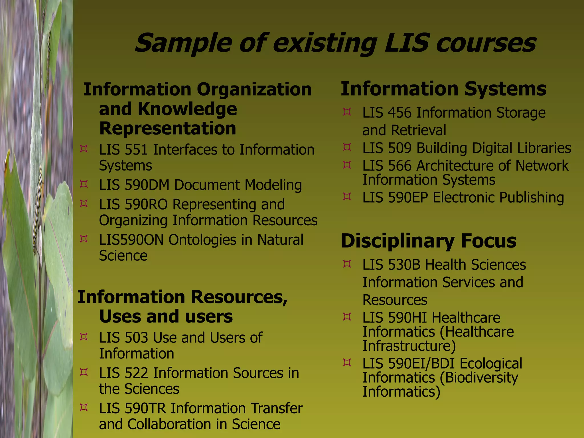 Sample of existing LIS courses Information Organization and Knowledge Representation LIS 551 Interfaces to Information Systems LIS 590DM Document Modeling LIS 590RO Representing and Organizing Information Resources LIS590ON Ontologies in Natural Science Information Resources, Uses and users LIS 503 Use and Users of Information LIS 522 Information Sources in the Sciences LIS 590TR Information Transfer and Collaboration in Science Information Systems LIS 456 Information Storage and Retrieval LIS 509 Building Digital Libraries LIS 566 Architecture of Network Information Systems LIS 590EP Electronic Publishing Disciplinary Focus LIS 530B Health Sciences Information Services and Resources LIS 590HI Healthcare Informatics (Healthcare Infrastructure) LIS 590EI/BDI Ecological Informatics (Biodiversity Informatics)  