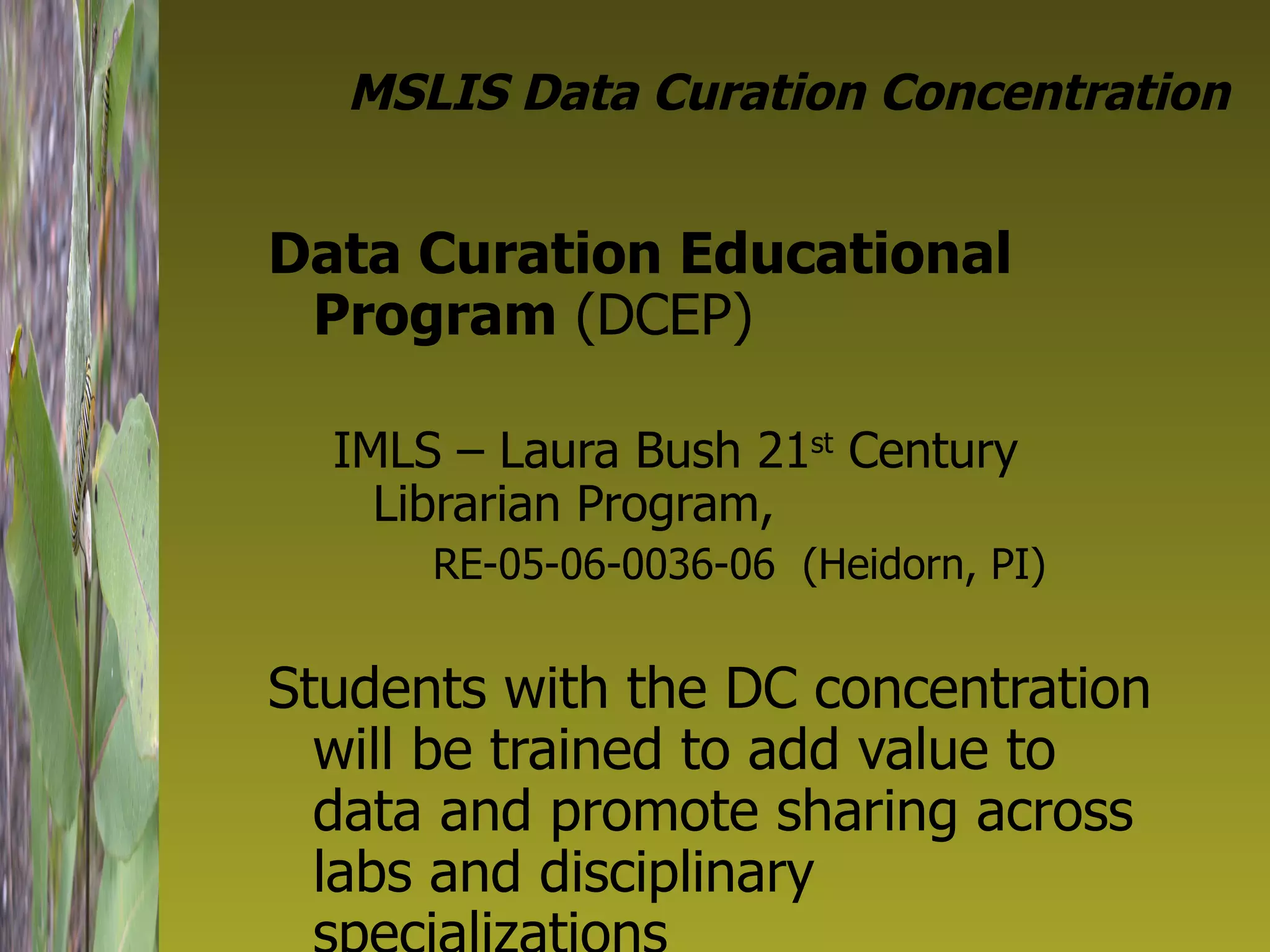 MSLIS Data Curation Concentration Data Curation Educational Program  (DCEP) IMLS – Laura Bush 21 st  Century Librarian Program,  RE-05-06-0036-06  (Heidorn, PI) Students with the DC concentration will be trained to add value to data and promote sharing across labs and disciplinary specializations 