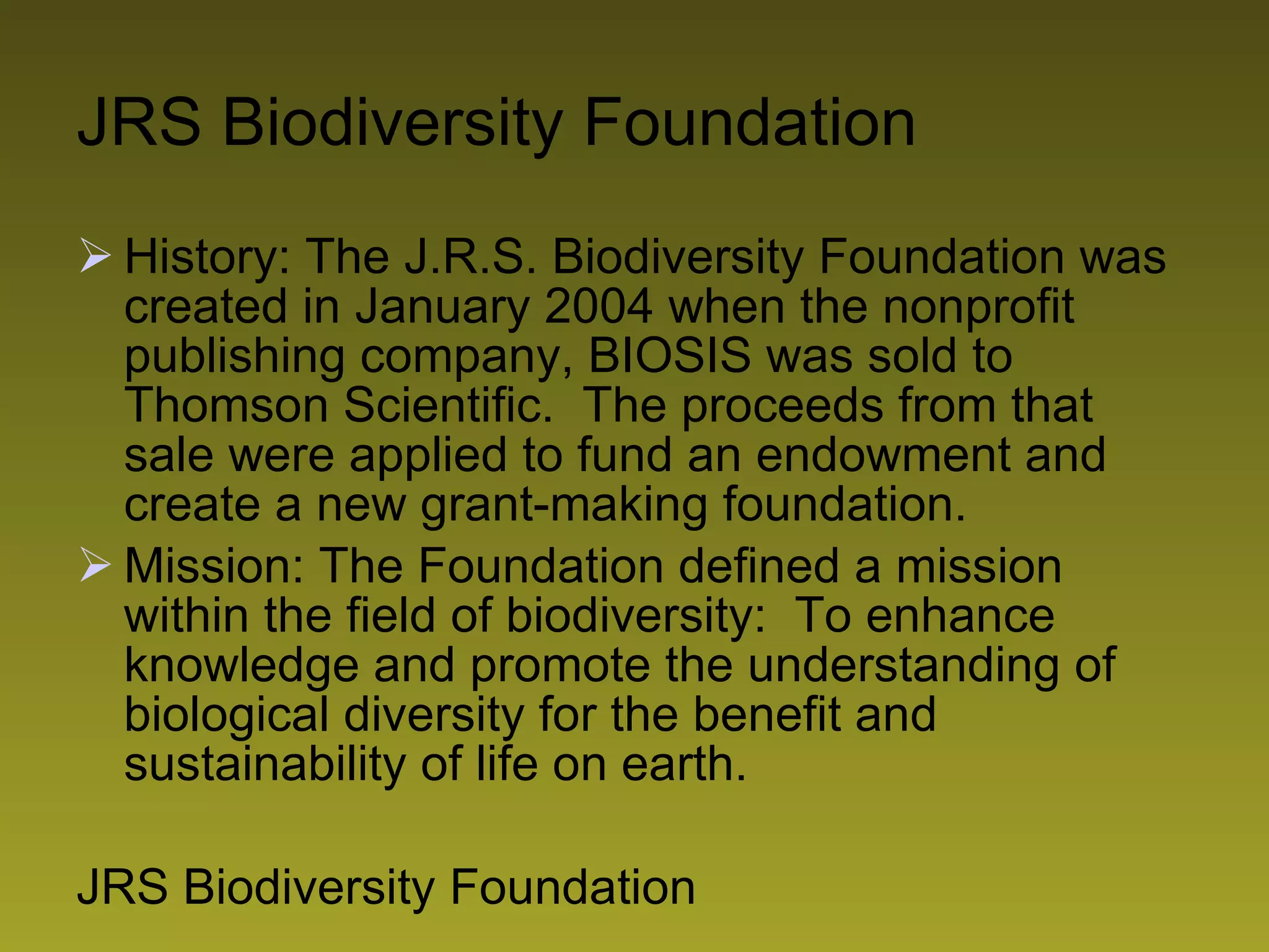 JRS Biodiversity Foundation History: The J.R.S. Biodiversity Foundation was created in January 2004 when the nonprofit publishing company, BIOSIS was sold to Thomson Scientific.  The proceeds from that sale were applied to fund an endowment and create a new grant-making foundation. Mission: The Foundation defined a mission within the field of biodiversity:  To enhance knowledge and promote the understanding of biological diversity for the benefit and sustainability of life on earth. JRS Biodiversity Foundation 