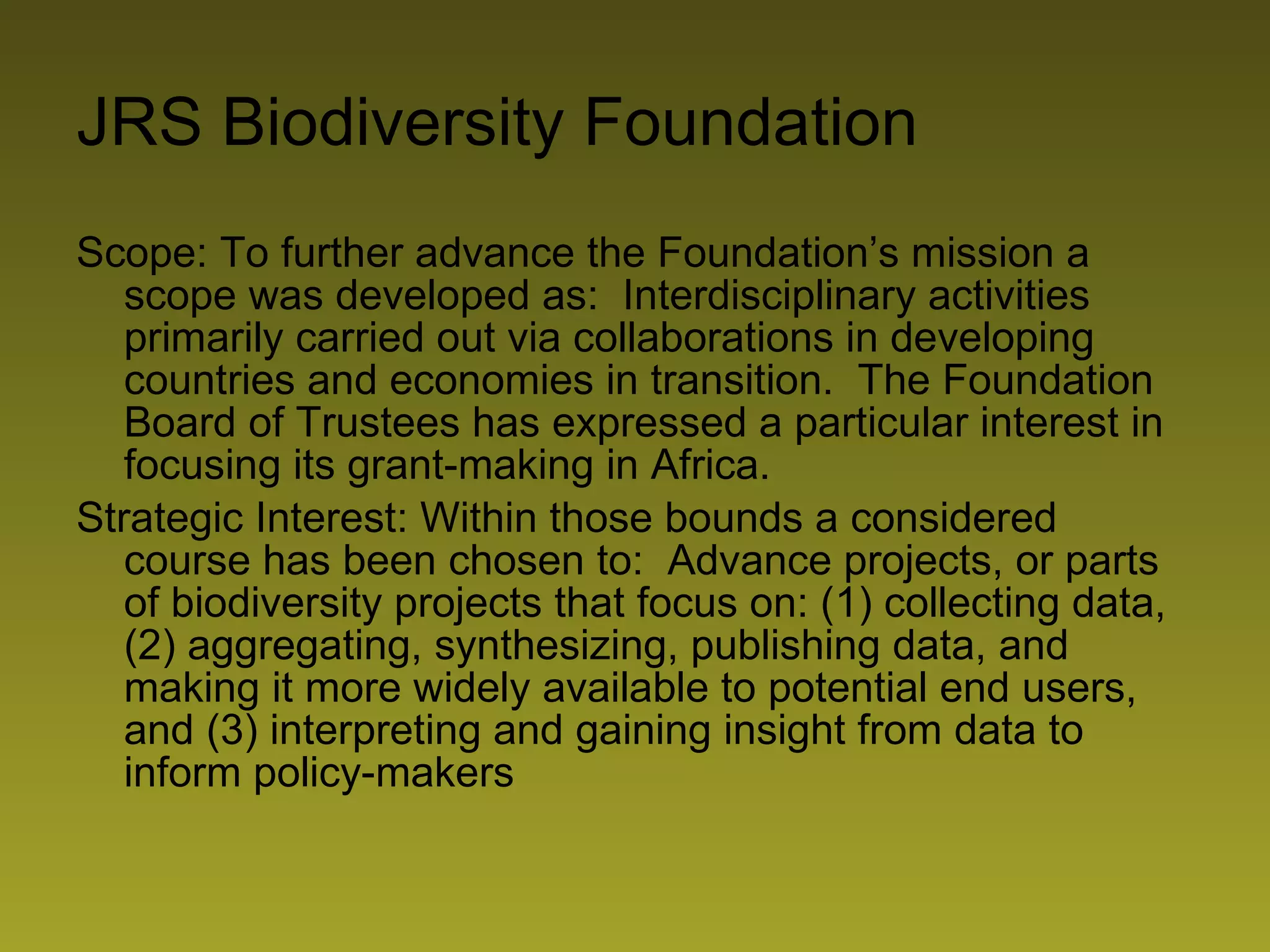 JRS Biodiversity Foundation Scope: To further advance the Foundation’s mission a scope was developed as:  Interdisciplinary activities primarily carried out via collaborations in developing countries and economies in transition.  The Foundation Board of Trustees has expressed a particular interest in focusing its grant-making in Africa. Strategic Interest: Within those bounds a considered course has been chosen to:  Advance projects, or parts of biodiversity projects that focus on: (1) collecting data, (2) aggregating, synthesizing, publishing data, and making it more widely available to potential end users, and (3) interpreting and gaining insight from data to inform policy-makers 