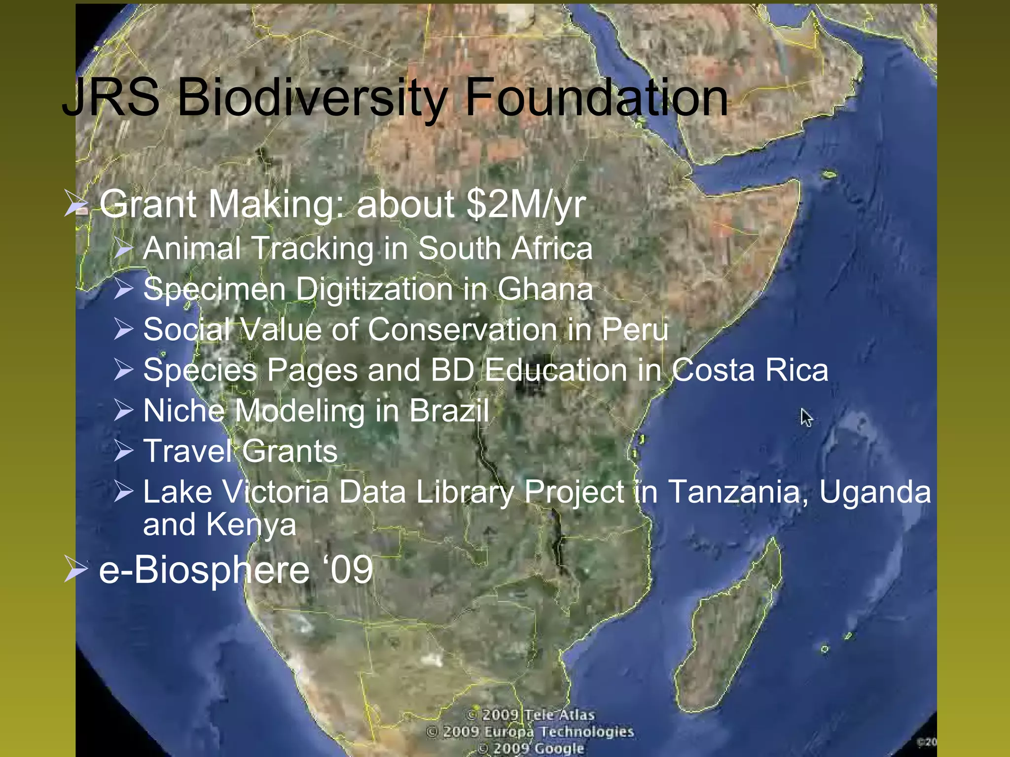 Grant Making: about $2M/yr Animal Tracking in South Africa Specimen Digitization in Ghana Social Value of Conservation in Peru Species Pages and BD Education in Costa Rica Niche Modeling in Brazil Travel Grants Lake Victoria Data Library Project in Tanzania, Uganda and Kenya e-Biosphere ‘09 JRS Biodiversity Foundation 