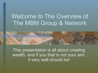 Welcome to The Overview of The MBM Group & Network This presentation is all about creating wealth, and if you that is not your aim, it very well should be! 