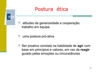 Postura ética

 atitudes de generosidade e cooperação,
  trabalho em equipe.

 uma postura pró-ativa


 Ser proativo consiste na habilidade de agir com
  base em princípios e valores, em vez de reagir
  guiado pelas emoções ou circunstâncias



                                                   10
 