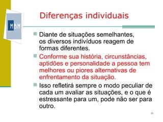 Diferenças individuais

 Diante de situações semelhantes,
  os diversos indivíduos reagem de
  formas diferentes.
 Conforme sua história, circunstâncias,
  aptidões e personalidade a pessoa tem
  melhores ou piores alternativas de
  enfrentamento da situação.
 Isso refletirá sempre o modo peculiar de
  cada um avaliar as situações, e o que é
  estressante para um, pode não ser para
  outro.
                                         11
 