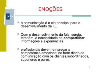 EMOÇÕES

 a comunicação é o elo principal para o
  desenvolvimento da IE.

 Com o desenvolvimento da fala, surgiu,
  também, à necessidade de compartilhar
  informações e experiências

 profissionais devem empregar a
  competência emocional no trato diário da
  comunicação com os clientes,subordinados,
  superiores e pares.
                                           13
 