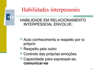 Habilidades interpessoais
HABILIDADE EM RELACIONAMENTO
 INTERPESSOAL ENVOLVE:


 Auto conhecimento e respeito por si
  próprio
 Respeito pelo outro
 Controle das próprias emoções
 Capacidade para expressar-se,
  comunicar-se
                                        17
 