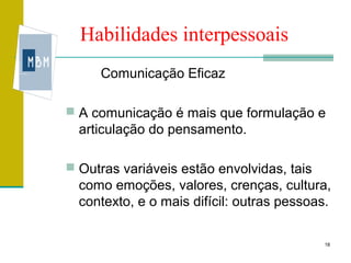 Habilidades interpessoais
     Comunicação Eficaz

 A comunicação é mais que formulação e
  articulação do pensamento.

 Outras variáveis estão envolvidas, tais
  como emoções, valores, crenças, cultura,
  contexto, e o mais difícil: outras pessoas.

                                            18
 