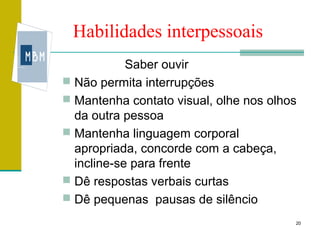 Habilidades interpessoais
            Saber ouvir
 Não permita interrupções
 Mantenha contato visual, olhe nos olhos
  da outra pessoa
 Mantenha linguagem corporal
  apropriada, concorde com a cabeça,
  incline-se para frente
 Dê respostas verbais curtas
 Dê pequenas pausas de silêncio

                                        20
 
