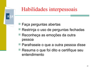 Habilidades interpessoais

 Faça perguntas abertas
 Restrinja o uso de perguntas fechadas
 Reconheça as emoções da outra
  pessoa
 Parafraseie o que a outra pessoa disse
 Resuma o que foi dito e certifique seu
  entendimento

                                           21
 