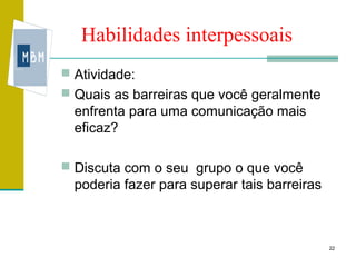 Habilidades interpessoais
 Atividade:
 Quais as barreiras que você geralmente
  enfrenta para uma comunicação mais
  eficaz?

 Discuta com o seu grupo o que você
  poderia fazer para superar tais barreiras



                                              22
 