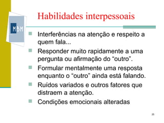 Habilidades interpessoais
 Interferências na atenção e respeito a
    quem fala...
   Responder muito rapidamente a uma
    pergunta ou afirmação do “outro”.
   Formular mentalmente uma resposta
    enquanto o “outro” ainda está falando.
   Ruídos variados e outros fatores que
    distraem a atenção.
   Condições emocionais alteradas
                                             25
 