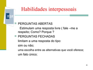 Habilidades interpessoais

 PERGUNTAS ABERTAS
    Estimulam uma resposta livre ( fale –me a
  respeito; Como? Porque ?
 PERGUNTAS FECHADAS
  limitam a uma resposta do tipo:
  sim ou não;
  uma escolha entre as alternativas que você oferece;
  um fato único;


                                                        26
 