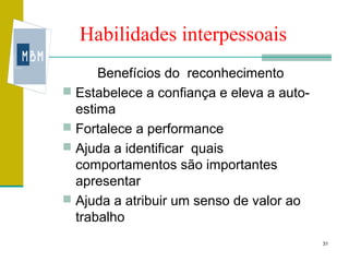 Habilidades interpessoais
      Benefícios do reconhecimento
 Estabelece a confiança e eleva a auto-
  estima
 Fortalece a performance
 Ajuda a identificar quais
  comportamentos são importantes
  apresentar
 Ajuda a atribuir um senso de valor ao
  trabalho
                                           31
 
