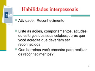 Habilidades interpessoais
 Atividade: Reconhecimento


 Liste as ações, comportamentos, atitudes
  ou esforços dos seus colaboradores que
  você acredita que deveriam ser
  reconhecidos.
 Que barreiras você encontra para realizar
  os reconhecimentos?


                                              34
 