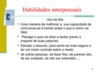 Habilidades interpessoais
                      Uso da fala
   Uma maneira de melhorar a sua capacidade de
    comunicar-se é treinar antes o que e como vai
    falar.
    Planejar o que vai dizer e tentar prever o
    impacto de suas palavras.
   Estudar o assunto, para sentir-se mais seguro e
    ter um maior controle sobre o medo:
   de outras pessoas, de fazer feio, de parecer tolo,
    de ser avaliado, de não ser entendido ....


                                                     35
 