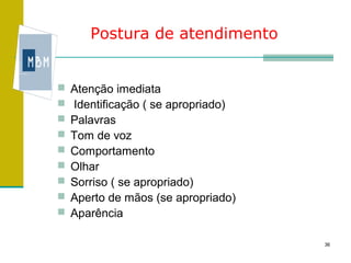 Postura de atendimento


   Atenção imediata
   Identificação ( se apropriado)
   Palavras
   Tom de voz
   Comportamento
   Olhar
   Sorriso ( se apropriado)
   Aperto de mãos (se apropriado)
   Aparência

                                     36
 
