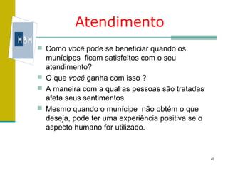 Atendimento
 Como você pode se beneficiar quando os
  munícipes ficam satisfeitos com o seu
  atendimento?
 O que você ganha com isso ?
 A maneira com a qual as pessoas são tratadas
  afeta seus sentimentos
 Mesmo quando o munícipe não obtém o que
  deseja, pode ter uma experiência positiva se o
  aspecto humano for utilizado.


                                                   40
 