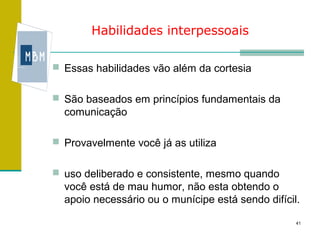 Habilidades interpessoais

 Essas habilidades vão além da cortesia


 São baseados em princípios fundamentais da
  comunicação

 Provavelmente você já as utiliza


 uso deliberado e consistente, mesmo quando
  você está de mau humor, não esta obtendo o
  apoio necessário ou o munícipe está sendo difícil.

                                                   41
 