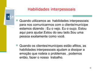 Habilidades interpessoais

 Quando utilizamos as habilidades interpessoais
  para nos comunicarmos com o cliente/munícipe
  estamos dizendo : Eu o vejo. Eu o ouço. Estou
  aqui para ajudar.Estou do seu lado.Sou uma
  pessoa exatamente como você.

 Quando os clientes/munícipes estão aflitos, as
  habilidades interpessoais ajudam a dissipar a
  emoção que rodeia o problemas , podemos
  então, fazer o nosso trabalho.


                                                   42
 