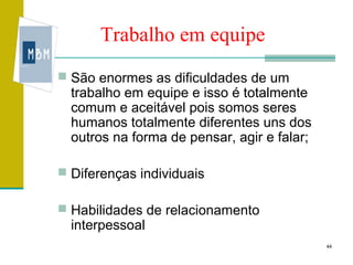 Trabalho em equipe
 São enormes as dificuldades de um
  trabalho em equipe e isso é totalmente
  comum e aceitável pois somos seres
  humanos totalmente diferentes uns dos
  outros na forma de pensar, agir e falar;

 Diferenças individuais

 Habilidades de relacionamento
  interpessoal
                                             44
 