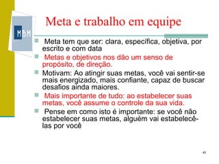 Meta e trabalho em equipe
 Meta tem que ser: clara, específica, objetiva, por
    escrito e com data
    Metas e objetivos nos dão um senso de
    propósito, de direção.
   Motivam: Ao atingir suas metas, você vai sentir-se
    mais energizado, mais confiante, capaz de buscar
    desafios ainda maiores.
    Mais importante de tudo: ao estabelecer suas
    metas, você assume o controle da sua vida.
    Pense em como isto é importante: se você não
    estabelecer suas metas, alguém vai estabelecê-
    las por você


                                                       45
 