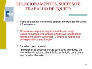 RELACIONAMENTOS, SUCESSO E
    TRABALHO DE EQUIPE:

 Trate as pessoas como elas querem ser tratadas.Respeito
  é fundamental.

 Observe e cumpra as regras inerentes ao cargo
  Todos os cargos têm funções e todas as funções têm
  regras para serem cumpridas. Cumpra as regras que
  correspondem à sua função.

 Escolha o seu pessoal
   Selecionar as pessoas certas para cada atividade. Dê-
  lhes o devido valor e elas irão fazer de tudo para que a
  sua missão não falhe


                                                             46
 