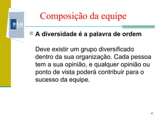 Composição da equipe
 A diversidade é a palavra de ordem

 Deve existir um grupo diversificado
 dentro da sua organização. Cada pessoa
 tem a sua opinião, e qualquer opinião ou
 ponto de vista poderá contribuir para o
 sucesso da equipe.




                                        47
 