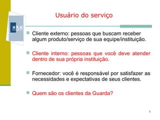 Usuário do serviço

 Cliente externo: pessoas que buscam receber
  algum produto/serviço de sua equipe/instituição.

 Cliente interno: pessoas que você deve atender
  dentro de sua própria instituição.

 Fornecedor: você é responsável por satisfazer as
  necessidades e expectativas de seus clientes.

 Quem são os clientes da Guarda?


                                                     5
 