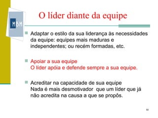 O líder diante da equipe
 Adaptar o estilo da sua liderança às necessidades
  da equipe: equipes mais maduras e
  independentes; ou recém formadas, etc.

 Apoiar a sua equipe
  O líder apóia e defende sempre a sua equipe.

 Acreditar na capacidade de sua equipe
  Nada é mais desmotivador que um líder que já
  não acredita na causa a que se propôs.

                                                  50
 