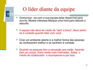 O líder diante da equipe
 Comunicar –se com a sua equipe,estar disponível para
  ouvi-la. Mostre interesse.Marque uma hora para discutir o
  assunto.

 A equipe não deve ter medo de "abrir a boca", deve sentir-
  se à vontade quando falar com você.

 Criar um ambiente aberto é a melhor forma das pessoas
  se conhecerem melhor e se sentirem á vontade.

 Quando as pessoas tem a sensação que estão fazendo
  bem as coisas, ficam ainda mais motivadas. Saiba o
  mérito do colaborador e recompense-o por isso.


                                                              51
 