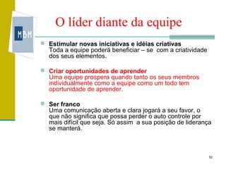 O líder diante da equipe
 Estimular novas iniciativas e idéias criativas
  Toda a equipe poderá beneficiar – se com a criatividade
  dos seus elementos.

 Criar oportunidades de aprender
  Uma equipe prospera quando tanto os seus membros
  individualmente como a equipe como um todo tem
  oportunidade de aprender.

 Ser franco
  Uma comunicação aberta e clara jogará a seu favor, o
  que não significa que possa perder o auto controle por
  mais difícil que seja. Só assim a sua posição de liderança
  se manterá.



                                                            52
 