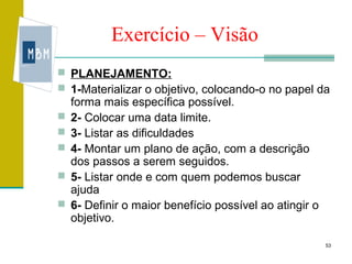 Exercício – Visão
 PLANEJAMENTO:
 1-Materializar o objetivo, colocando-o no papel da
    forma mais específica possível.
   2- Colocar uma data limite.
   3- Listar as dificuldades
   4- Montar um plano de ação, com a descrição
    dos passos a serem seguidos.
   5- Listar onde e com quem podemos buscar
    ajuda
   6- Definir o maior benefício possível ao atingir o
    objetivo.

                                                         53
 