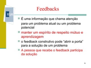 Feedbacks
 É uma informação que chama atenção
  para um problema atual ou um problema
  potencial
 manter um espírito de respeito mútuo e
  aprendizagem
 o feedback construtivo pode “abrir a porta”
  para a solução de um problema
 A pessoa que recebe o feedback participa
  da solução

                                                54
 