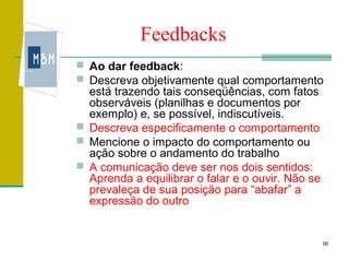 Feedbacks
 Ao dar feedback:
 Descreva objetivamente qual comportamento
  está trazendo tais conseqüências, com fatos
  observáveis (planilhas e documentos por
  exemplo) e, se possível, indiscutíveis.
 Descreva especificamente o comportamento
 Mencione o impacto do comportamento ou
  ação sobre o andamento do trabalho
 A comunicação deve ser nos dois sentidos:
  Aprenda a equilibrar o falar e o ouvir. Não se
  prevaleça de sua posição para “abafar” a
  expressão do outro


                                                   56
 
