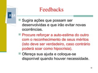 Feedbacks
 Sugira ações que possam ser
  desenvolvidas e que irão evitar novas
  ocorrências.
 Procure reforçar a auto-estima do outro
  com o reconhecimento de seus méritos
  (isto deve ser verdadeiro, caso contrário
  poderá soar como hipocrisia).
 Ofereça sua ajuda e coloque-se
  disponível quando houver necessidade.

                                              59
 