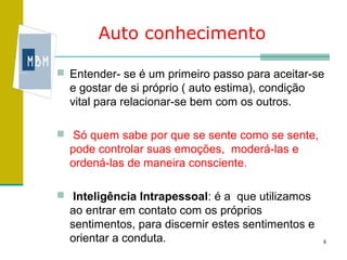 Auto conhecimento

 Entender- se é um primeiro passo para aceitar-se
  e gostar de si próprio ( auto estima), condição
  vital para relacionar-se bem com os outros.

 Só quem sabe por que se sente como se sente,
  pode controlar suas emoções, moderá-las e
  ordená-las de maneira consciente.

 Inteligência Intrapessoal: é a que utilizamos
  ao entrar em contato com os próprios
  sentimentos, para discernir estes sentimentos e
  orientar a conduta.                               6
 