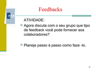 Feedbacks
  ATIVIDADE:
 Agora discuta com o seu grupo que tipo
  de feedback você pode fornecer aos
  colaboradores?

 Planeje passo á passo como faze -lo.




                                         60
 