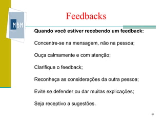 Feedbacks
Quando você estiver recebendo um feedback:

Concentre-se na mensagem, não na pessoa;

Ouça calmamente e com atenção;

Clarifique o feedback;

Reconheça as considerações da outra pessoa;

Evite se defender ou dar muitas explicações;

Seja receptivo a sugestões.
                                               61
 