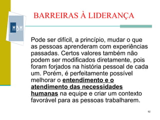 BARREIRAS À LIDERANÇA

Pode ser difícil, a princípio, mudar o que
as pessoas aprenderam com experiências
passadas. Certos valores também não
podem ser modificados diretamente, pois
foram forjados na história pessoal de cada
um. Porém, é perfeitamente possível
melhorar o entendimento e o
atendimento das necessidades
humanas na equipe e criar um contexto
favorável para as pessoas trabalharem.
                                         62
 