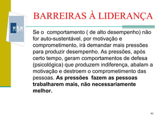 BARREIRAS À LIDERANÇA
Se o comportamento ( de alto desempenho) não
for auto-sustentável, por motivação e
comprometimento, irá demandar mais pressões
para produzir desempenho. As pressões, após
certo tempo, geram comportamentos de defesa
(psicológica) que produzem indiferença, abalam a
motivação e destroem o comprometimento das
pessoas. As pressões fazem as pessoas
trabalharem mais, não necessariamente
melhor.



                                               63
 