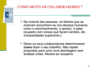COMO MOTIVAR COLABORADORES ?


  Na maioria das pessoas, os fatores que as
   motivam encontram-se nos desejos humanos
   como o reconhecimento, o apreço, o estar
   ocupado com coisas que fazem sentido, etc.
   (necessidades superiores )

  Deixe os seus colaboradores determinarem
   como fazer o seu trabalho. Não rejeite
   propostas para uma nova abordagem sem
   analisar antes. Mostre-se receptivo.


                                                66
 