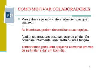 COMO MOTIVAR COLABORADORES

 Mantenha as pessoas informadas sempre que
  possível.

  As incertezas podem desmotivar a sua equipe.

  Aceite os erros das pessoas quando ainda não
  dominam totalmente uma tarefa ou uma função.

  Tenha tempo para uma pequena conversa em vez
  de se limitar a dar um bom dia.



                                                 68
 