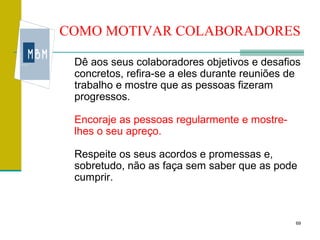 COMO MOTIVAR COLABORADORES

 Dê aos seus colaboradores objetivos e desafios
 concretos, refira-se a eles durante reuniões de
 trabalho e mostre que as pessoas fizeram
 progressos.

 Encoraje as pessoas regularmente e mostre-
 lhes o seu apreço.

 Respeite os seus acordos e promessas e,
 sobretudo, não as faça sem saber que as pode
 cumprir.



                                               69
 