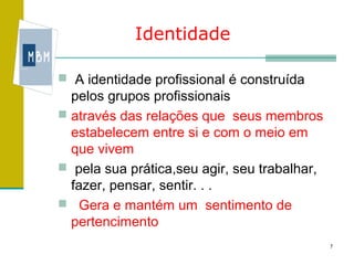 Identidade

 A identidade profissional é construída
  pelos grupos profissionais
 através das relações que seus membros
  estabelecem entre si e com o meio em
  que vivem
 pela sua prática,seu agir, seu trabalhar,
  fazer, pensar, sentir. . .
 Gera e mantém um sentimento de
  pertencimento
                                              7
 