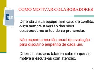 COMO MOTIVAR COLABORADORES

Defenda a sua equipe. Em caso de conflito,
ouça sempre a versão dos seus
colaboradores antes de se pronunciar.

Não espere a reunião anual de avaliação
para discutir o empenho de cada um.

Deixe as pessoas falarem sobre o que as
motiva e escute-as com atenção.

                                          70
 