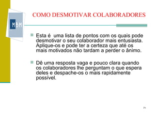 COMO DESMOTIVAR COLABORADORES


 Esta é uma lista de pontos com os quais pode
  desmotivar o seu colaborador mais entusiasta.
  Aplique-os e pode ter a certeza que até os
  mais motivados não tardam a perder o ânimo.

 Dê uma resposta vaga e pouco clara quando
  os colaboradores lhe perguntam o que espera
  deles e despache-os o mais rapidamente
  possível.




                                                  71
 