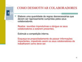 COMO DESMOTIVAR COLABORADORES

 Elabore uma quantidade de regras desnecessárias que
  devem ser rigorosamente cumpridas pelos seus
  colaboradores.

  Realize reuniões improdutivas e obrigue os seus
  colaboradores a estarem presentes.

  Estimule a competição interna.

  Esqueça-se propositadamente de passar informações
  importantes, impedindo assim os seus colaboradores de
  trabalharem como deve ser.




                                                          72
 