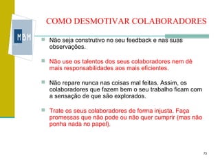 COMO DESMOTIVAR COLABORADORES

 Não seja construtivo no seu feedback e nas suas
  observações.

 Não use os talentos dos seus colaboradores nem dê
  mais responsabilidades aos mais eficientes.

 Não repare nunca nas coisas mal feitas. Assim, os
  colaboradores que fazem bem o seu trabalho ficam com
  a sensação de que são explorados.

 Trate os seus colaboradores de forma injusta. Faça
  promessas que não pode ou não quer cumprir (mas não
  ponha nada no papel).



                                                         73
 