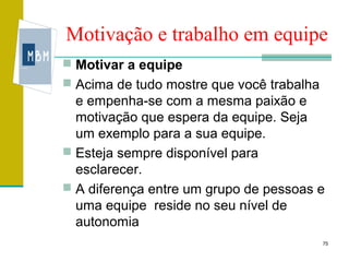 Motivação e trabalho em equipe
 Motivar a equipe
 Acima de tudo mostre que você trabalha
  e empenha-se com a mesma paixão e
  motivação que espera da equipe. Seja
  um exemplo para a sua equipe.
 Esteja sempre disponível para
  esclarecer.
 A diferença entre um grupo de pessoas e
  uma equipe reside no seu nível de
  autonomia
                                           75
 